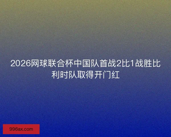 2026网球联合杯中国队首战2比1战胜比利时队取得开门红