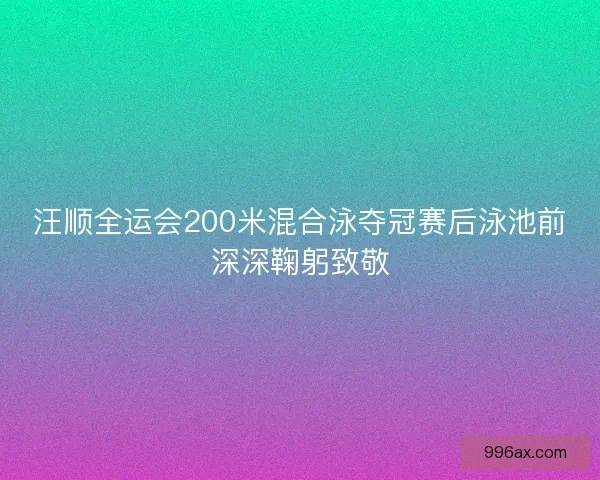 汪顺全运会200米混合泳夺冠赛后泳池前深深鞠躬致敬