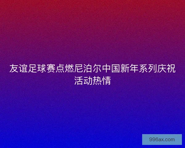 友谊足球赛点燃尼泊尔中国新年系列庆祝活动热情