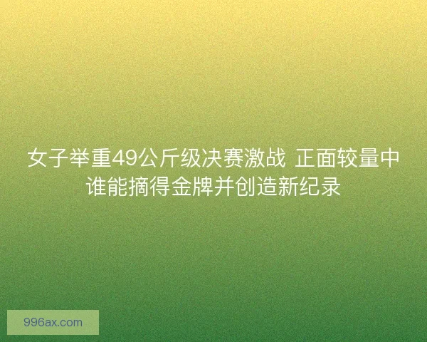 女子举重49公斤级决赛激战 正面较量中谁能摘得金牌并创造新纪录