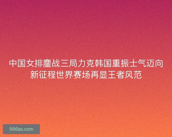 中国女排鏖战三局力克韩国重振士气迈向新征程世界赛场再显王者风范