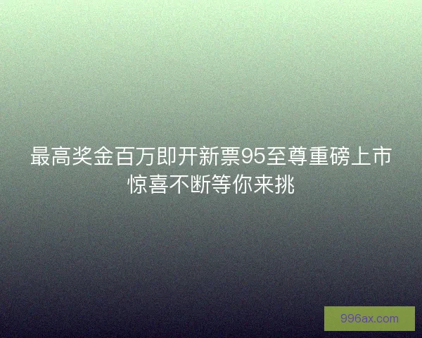 最高奖金百万即开新票95至尊重磅上市惊喜不断等你来挑