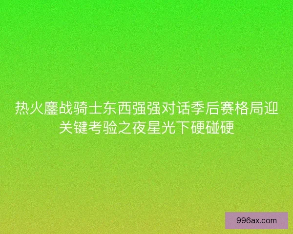 热火鏖战骑士东西强强对话季后赛格局迎关键考验之夜星光下硬碰硬